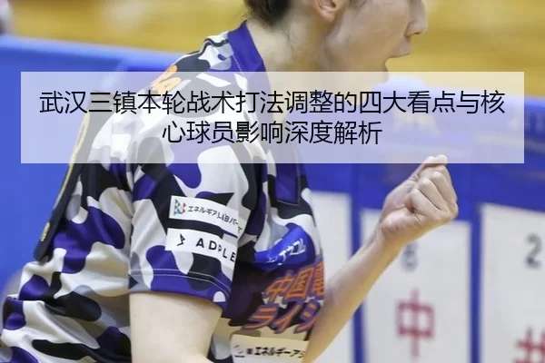 武汉三镇本轮战术打法调整的四大看点与核心球员影响深度解析